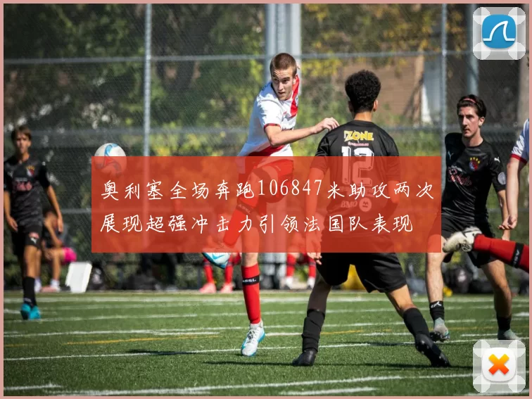 奥利塞全场奔跑106847米助攻两次展现超强冲击力引领法国队表现
