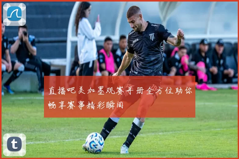 直播吧美加墨观赛手册全方位助你畅享赛事精彩瞬间