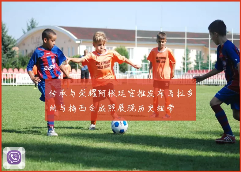 传承与荣耀阿根廷官推发布马拉多纳与梅西合成照展现历史纽带