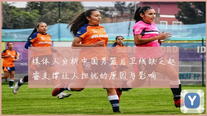 媒体人分析中国男篮后卫线缺乏赵睿支撑让人担忧的原因与影响