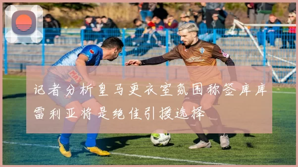 记者分析皇马更衣室氛围称签库库雷利亚将是绝佳引援选择