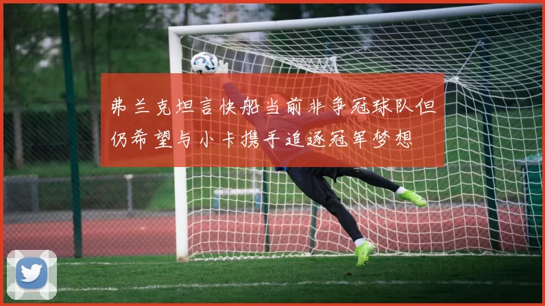 弗兰克坦言快船当前非争冠球队但仍希望与小卡携手追逐冠军梦想